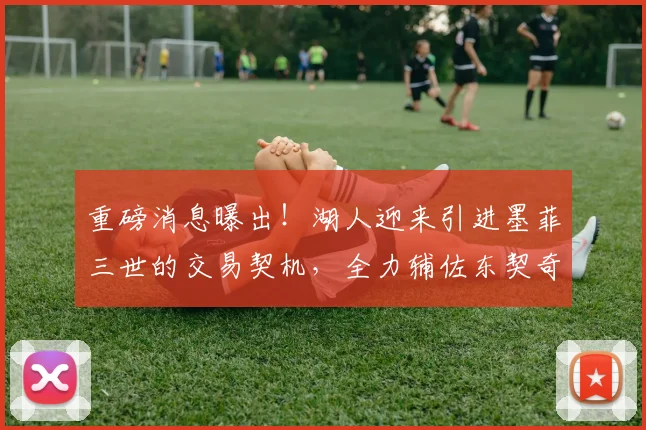 重磅消息曝出!湖人迎来引进墨菲三世的交易契机,全力辅佐东契奇