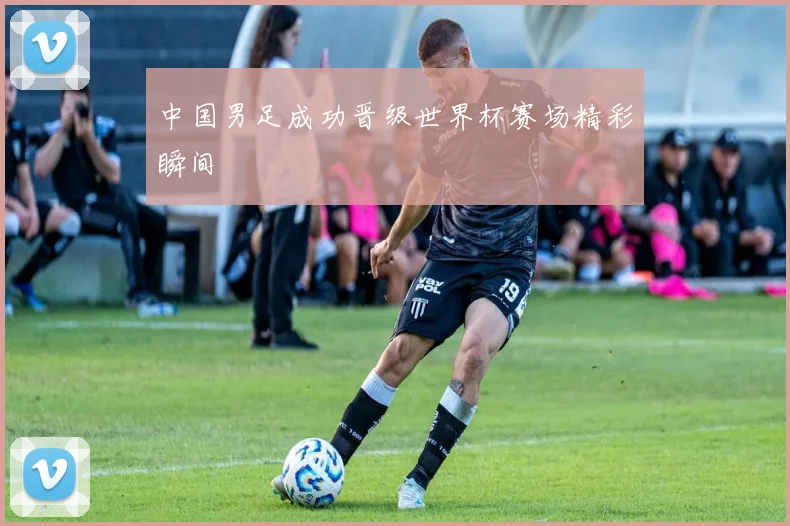 中国男足成功晋级世界杯赛场精彩瞬间