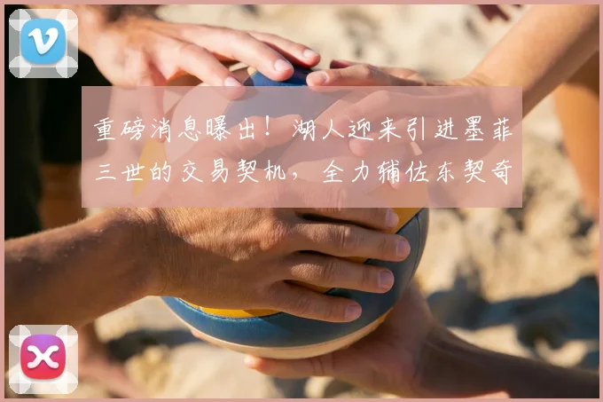重磅消息曝出！湖人迎来引进墨菲三世的交易契机，全力辅佐东契奇