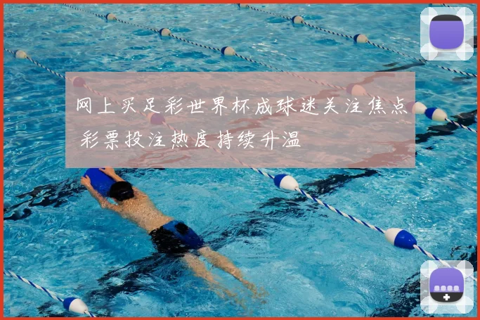 网上买足彩世界杯成球迷关注焦点 彩票投注热度持续升温