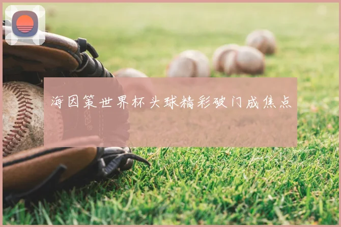 海因策世界杯头球精彩破门成焦点